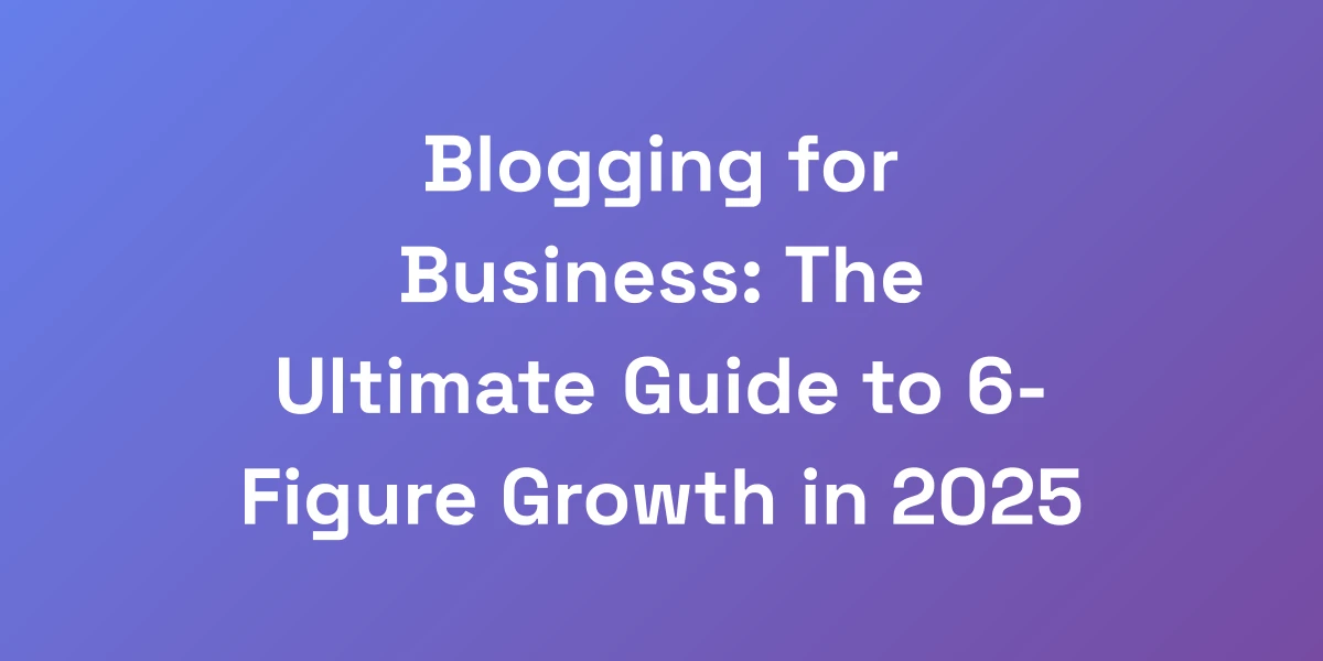 Blogging for Business: The Ultimate Guide to 6-Figure Growth in 2025