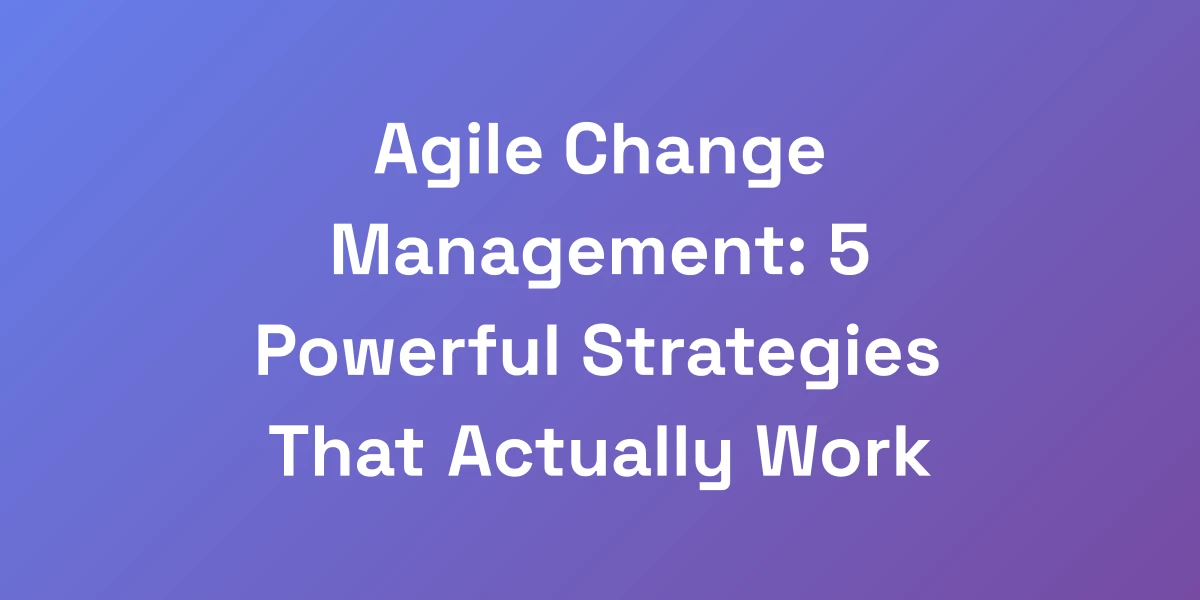Agile Change Management: 5 Powerful Strategies That Actually Work