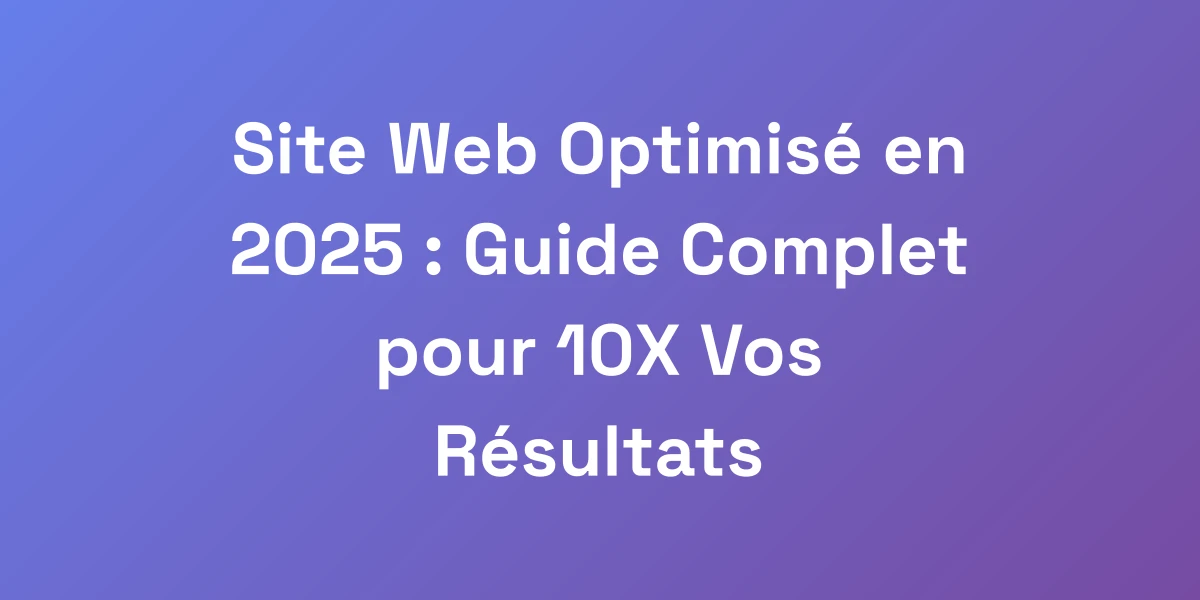Site Web Optimisé en 2025 : Guide Complet pour 10X Vos Résultats